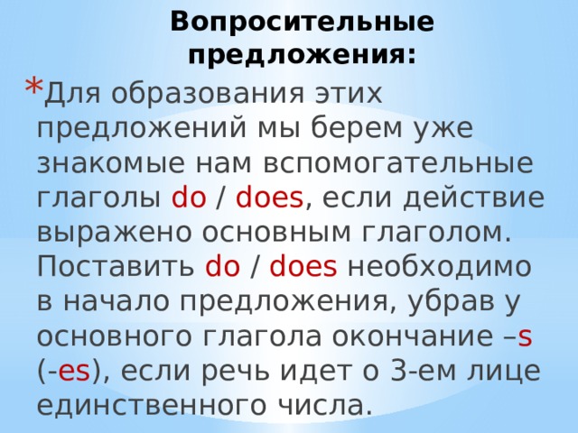 Вопросительные предложения: Для образования этих предложений мы берем уже знакомые нам вспомогательные глаголы do / does , если действие выражено основным глаголом. Поставить do / does необходимо в начало предложения, убрав у основного глагола окончание – s (- es ), если речь идет о 3-ем лице единственного числа. 