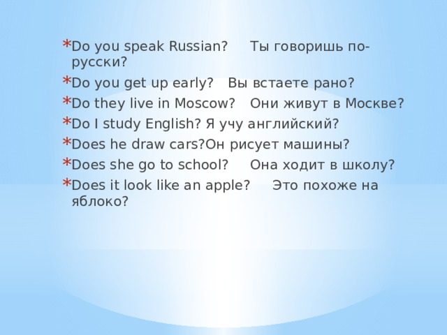 Do you speak Russian?  Ты говоришь по-русски? Do you get up early?  Вы встаете рано? Do they live in Moscow?  Они живут в Москве? Do I study English?  Я учу английский? Does he draw cars?  Он рисует машины? Does she go to school?  Она ходит в школу? Does it look like an apple?  Это похоже на яблоко? 