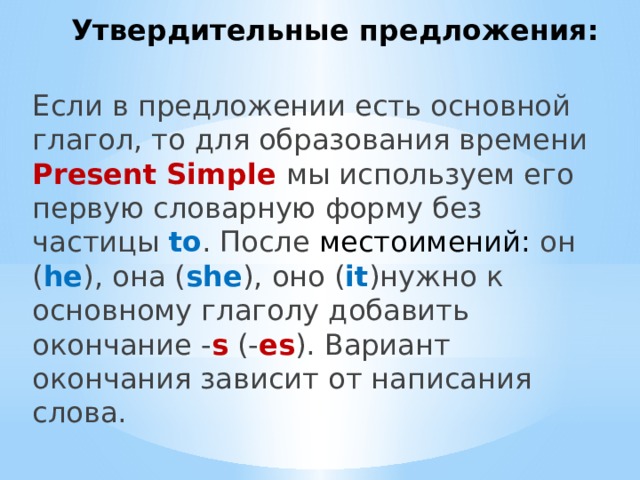 Утвердительные предложения: Если в предложении есть основной глагол, то для образования времени Present Simple мы используем его первую словарную форму без частицы to . После местоимений: он ( he ), она ( she ), оно ( it )нужно к основному глаголу добавить окончание - s  (- es ). Вариант окончания зависит от написания слова. 