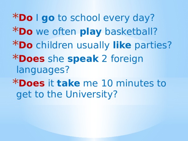 Do  I go to school every day? Do we often play basketball? Do children usually like parties? Does she speak 2 foreign languages? Does it take me 10 minutes to get to the University? 