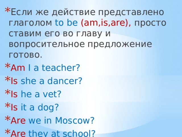 Если же действие представлено глаголом to be (am,is,are), просто ставим его во главу и вопросительное предложение готово. Am I a teacher? Is she a dancer? Is he a vet? Is it a dog? Are we in Moscow? Are they at school? Are you alone? 
