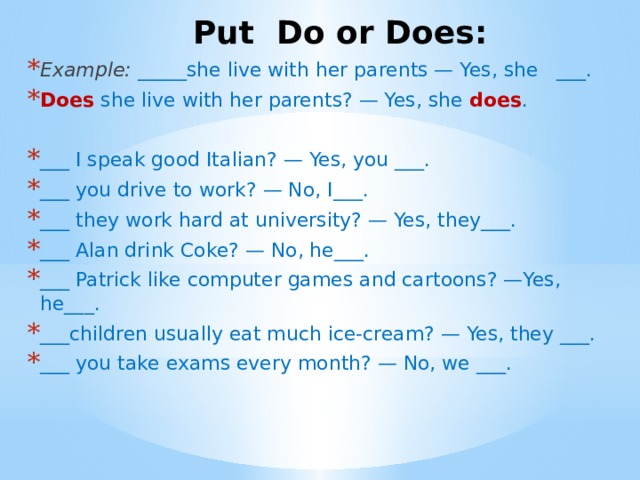Put Do or Does: Example:  _____she live with her parents — Yes, she   ___. Does she live with her parents? — Yes, she does . ___ I speak good Italian? — Yes, you ___. ___ you drive to work? — No, I___. ___ they work hard at university? — Yes, they___. ___ Alan drink Coke? — No, he___. ___ Patrick like computer games and cartoons? —Yes, he___.             ___children usually eat much ice-cream? — Yes, they ___. ___ you take exams every month? — No, we ___.   