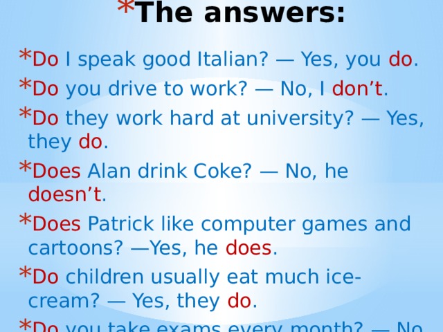 The answers: Do I speak good Italian? — Yes, you do . Do you drive to work? — No, I don’t . Do they work hard at university? — Yes, they do . Does Alan drink Coke? — No, he doesn’t . Does Patrick like computer games and cartoons? —Yes, he does .             Do children usually eat much ice-cream? — Yes, they do . Do you take exams every month? — No, we don’t .   
