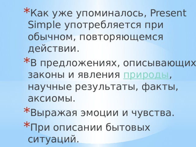 Как уже упоминалось, Present Simple употребляется при обычном, повторяющемся действии. В предложениях, описывающих законы и явления природы , научные результаты, факты, аксиомы. Выражая эмоции и чувства. При описании бытовых ситуаций. 