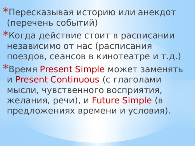 Пересказывая историю или анекдот (перечень событий) Когда действие стоит в расписании независимо от нас (расписания поездов, сеансов в кинотеатре и т.д.) Время Present Simple может заменять и Present Continuous (с глаголами мысли, чувственного восприятия, желания, речи), и Future Simple (в предложениях времени и условия). 