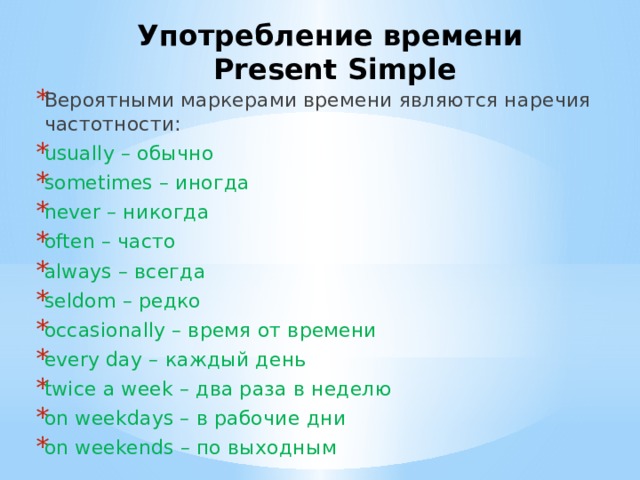 Употребление времени  Present Simple Вероятными маркерами времени являются наречия частотности: usually – обычно sometimes – иногда never – никогда often – часто always – всегда seldom – редко occasionally – время от времени every day – каждый день twice a week – два раза в неделю on weekdays – в рабочие дни on weekends – по выходным 