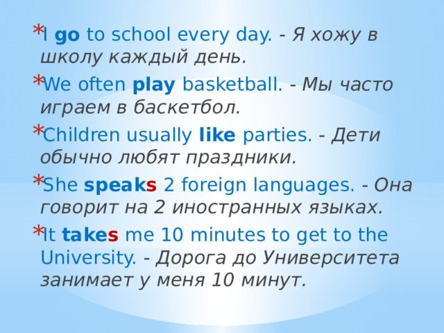 I go to school every day. - Я хожу в школу каждый день. We often play basketball. - Мы часто играем в баскетбол. Children usually like parties. - Дети обычно любят праздники. She speak s 2 foreign languages. - Она говорит на 2 иностранных языках. It take s me 10 minutes to get to the University. - Дорога до Университета занимает у меня 10 минут. 