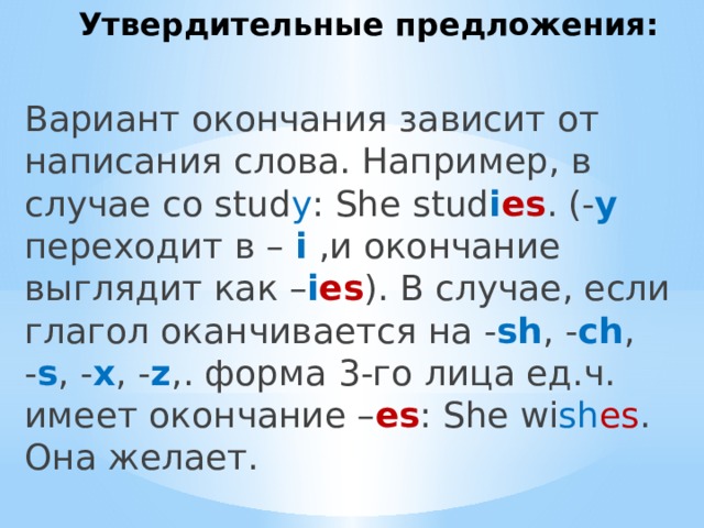 Утвердительные предложения: Вариант окончания зависит от написания слова. Например, в случае со stud y : She stud i es . (- y переходит в – i ,и окончание выглядит как – i es ). В случае, если глагол оканчивается на - sh , - ch , - s , - x , - z ,. форма 3-го лица ед.ч. имеет окончание – es : She wi sh es . Она желает. 