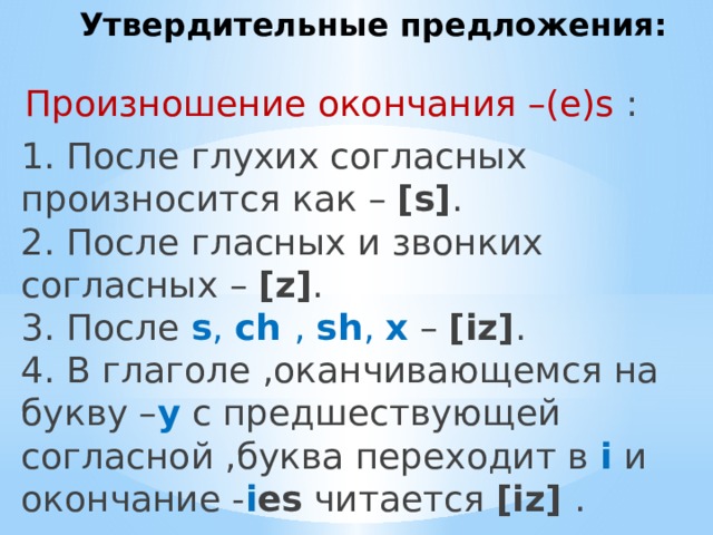 Утвердительные предложения: Произношение окончания –(e)s : 1. После глухих согласных произносится как – [s] .  2. После гласных и звонких согласных – [z] .  3. После s , ch , sh , x  – [iz] .  4. В глаголе ,оканчивающемся на букву – y с предшествующей согласной ,буква переходит в i и окончание - i es читается [iz] . 