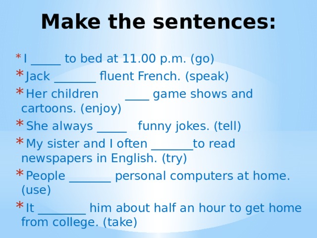 Make the sentences:   I _____ to bed at 11.00 p.m. (go)   Jack _______ fluent French. (speak)  Her children       ____ game shows and cartoons. (enjoy)   She always _____   funny jokes. (tell)   My sister and I often _______to read newspapers in English. (try)   People _______ personal computers at home. (use)   It ________ him about half an hour to get home from college. (take)   