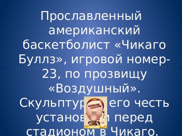 Прославленный американский баскетболист «Чикаго Буллз», игровой номер- 23, по прозвищу «Воздушный». Скульптуру в его честь установили перед стадионом в Чикаго. 