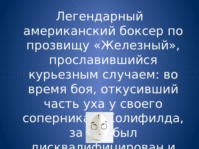 Легендарный американский боксер по прозвищу «Железный», прославившийся курьезным случаем: во время боя, откусивший часть уха у своего соперника Э.Холифилда, за что был дисквалифицирован и оштрафован на 3 млн. $ 