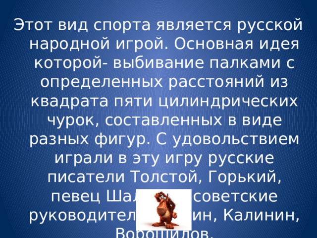 Этот вид спорта является русской народной игрой. Основная идея которой- выбивание палками с определенных расстояний из квадрата пяти цилиндрических чурок, составленных в виде разных фигур. С удовольствием играли в эту игру русские писатели Толстой, Горький, певец Шаляпин, советские руководители Сталин, Калинин, Ворошилов. 