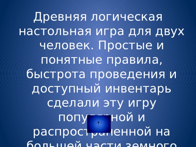 Древняя логическая настольная игра для двух человек. Простые и понятные правила, быстрота проведения и доступный инвентарь сделали эту игру популярной и распространенной на большей части земного шара. 