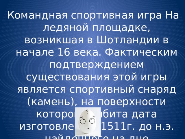 Командная спортивная игра На ледяной площадке, возникшая в Шотландии в начале 16 века. Фактическим подтверждением существования этой игры является спортивный снаряд (камень), на поверхности которого выбита дата изготовления- 1511г. до н.э. найденного на дне пересохшего озера Данбан. 