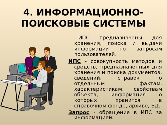 4. ИНФОРМАЦИОННО-ПОИСКОВЫЕ СИСТЕМЫ  ИПС предназначены для хранения, поиска и выдачи информации по запросам пользователей. ИПС - совокупность методов и средств, предназначенных для хранения и поиска документов, сведений, справок по отдельным фактам, характеристикам, свойствам объекта, информация о которых хранится в справочном фонде, архиве, БД. Запрос - обращение в ИПС за информацией. 