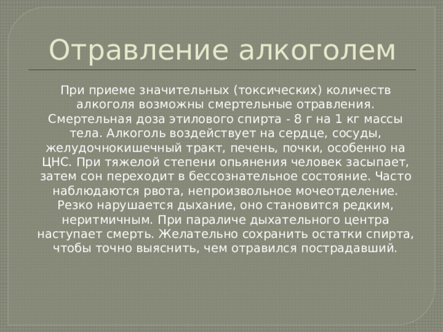 Отравление алкоголем  При приеме значительных (токсических) количеств алкоголя возможны смертельные отравления. Смертельная доза этилового спирта - 8 г на 1 кг массы тела. Алкоголь воздействует на сердце, сосуды, желудочнокишечный тракт, печень, почки, особенно на ЦНС. При тяжелой степени опьянения человек засыпает, затем сон переходит в бессознательное состояние. Часто наблюдаются рвота, непроизвольное мочеотделение. Резко нарушается дыхание, оно становится редким, неритмичным. При параличе дыхательного центра наступает смерть. Желательно сохранить остатки спирта, чтобы точно выяснить, чем отравился пострадавший. 