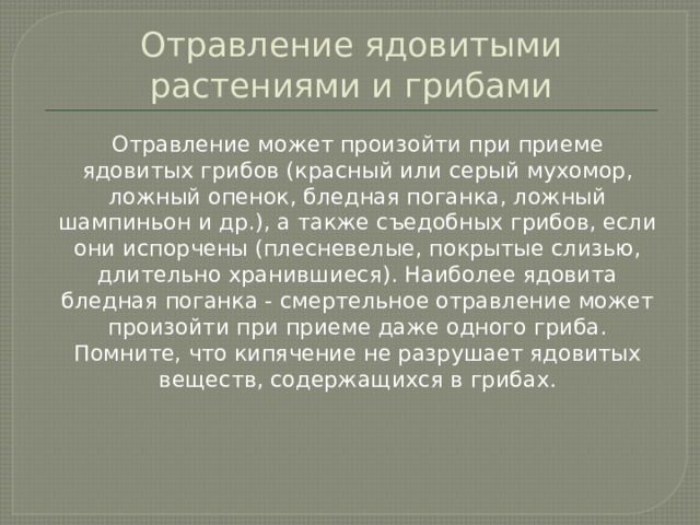 Отравление ядовитыми растениями и грибами  Отравление может произойти при приеме ядовитых грибов (красный или серый мухомор, ложный опенок, бледная поганка, ложный шампиньон и др.), а также съедобных грибов, если они испорчены (плесневелые, покрытые слизью, длительно хранившиеся). Наиболее ядовита бледная поганка - смертельное отравление может произойти при приеме даже одного гриба. Помните, что кипячение не разрушает ядовитых веществ, содержащихся в грибах. 