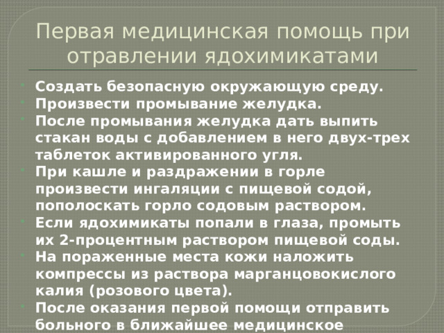 Первая медицинская помощь при отравлении ядохимикатами Создать безопасную окружающую среду. Произвести промывание желудка. После промывания желудка дать выпить стакан воды с добавлением в него двух-трех таблеток активированного угля. При кашле и раздражении в горле произвести ингаляции с пищевой содой, пополоскать горло содовым раствором. Если ядохимикаты попали в глаза, промыть их 2-процентным раствором пищевой соды. На пораженные места кожи наложить компрессы из раствора марганцовокислого калия (розового цвета). После оказания первой помощи отправить больного в ближайшее медицинское учреждение.   