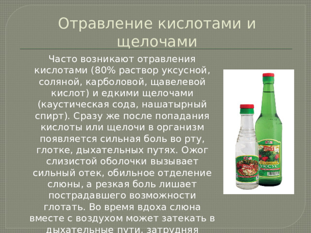 Отравление кислотами и щелочами  Часто возникают отравления кислотами (80% раствор уксусной, соляной, карболовой, щавелевой кислот) и едкими щелочами (каустическая сода, нашатырный спирт). Сразу же после попадания кислоты или щелочи в организм появляется сильная боль во рту, глотке, дыхательных путях. Ожог слизистой оболочки вызывает сильный отек, обильное отделение слюны, а резкая боль лишает пострадавшего возможности глотать. Во время вдоха слюна вместе с воздухом может затекать в дыхательные пути, затрудняя дыхание и вызывая удушье. 