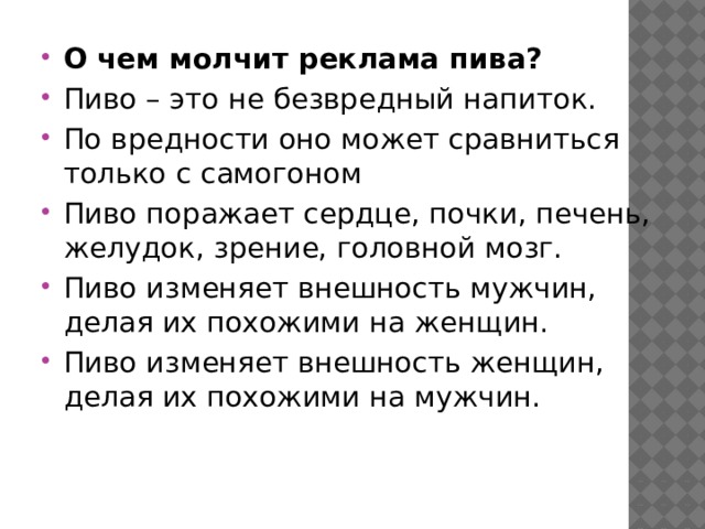 О чем молчит реклама пива? Пиво – это не безвредный напиток. По вредности оно может сравниться только с самогоном Пиво поражает сердце, почки, печень, желудок, зрение, головной мозг. Пиво изменяет внешность мужчин, делая их похожими на женщин. Пиво изменяет внешность женщин, делая их похожими на мужчин.