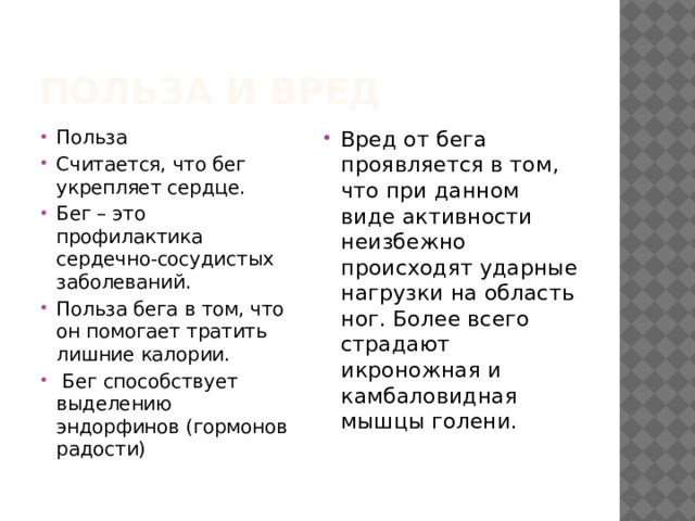 Польза и вред Польза Считается, что бег укрепляет сердце. Бег – это профилактика сердечно-сосудистых заболеваний. Польза бега в том, что он помогает тратить лишние калории.  Бег способствует выделению эндорфинов (гормонов радости) Вред от бега проявляется в том, что при данном виде активности неизбежно происходят ударные нагрузки на область ног. Более всего страдают икроножная и камбаловидная мышцы голени. 