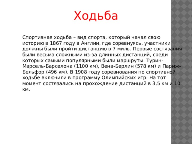 Ходьба Спортивная ходьба – вид спорта, который начал свою историю в 1867 году в Англии, где соревнуясь, участники должны были пройти дистанцию в 7 миль. Первые состязания были весьма сложными из-за длинных дистанций, среди которых самыми популярными были маршруты: Турин-Марсель-Барселона (1100 км), Вена-Берлин (578 км) и Париж-Бельфор (496 км). В 1908 году соревнования по спортивной ходьбе включили в программу Олимпийских игр. На тот момент состязались на прохождение дистанций в 3,5 км и 10 км. 