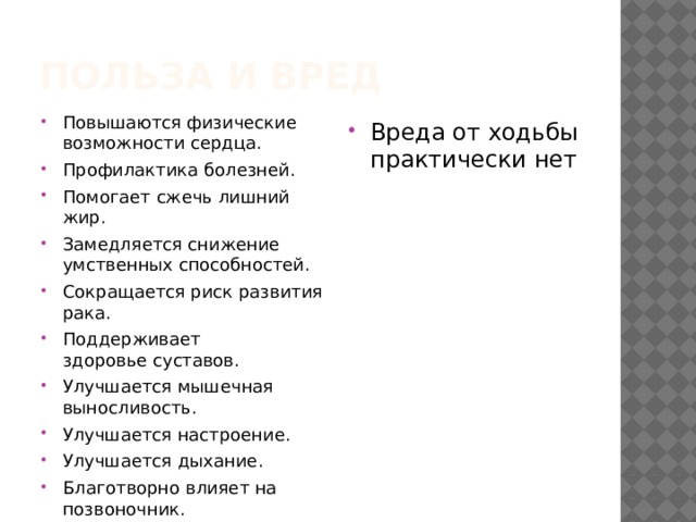 Польза и вред Повышаются физические возможности сердца. Профилактика болезней. Помогает сжечь лишний жир. Замедляется снижение умственных способностей. Сокращается риск развития рака. Поддерживает здоровье суставов. Улучшается мышечная выносливость. Улучшается настроение. Улучшается дыхание. Благотворно влияет на позвоночник.  Улучшает гликемический контроль, особенно после еды. Вреда от ходьбы практически нет 