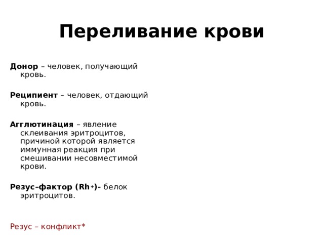 Переливание крови Донор – человек, получающий кровь.  Реципиент – человек, отдающий кровь.  Агглютинация – явление склеивания эритроцитов, причиной которой является иммунная реакция при смешивании несовместимой крови.  Резус–фактор ( Rh + )- белок эритроцитов. Резус – конфликт* 