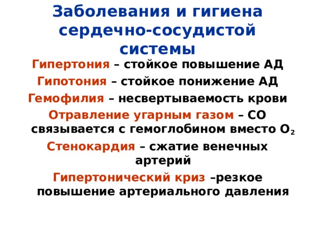 Заболевания и гигиена сердечно-сосудистой системы Гипертония – стойкое повышение АД Гипотония – стойкое понижение АД Гемофилия – несвертываемость крови Отравление угарным газом – СО связывается с гемоглобином вместо О 2 Стенокардия – сжатие венечных артерий Гипертонический криз –резкое повышение артериального давления 