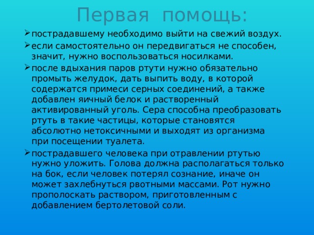 Первая помощь: пострадавшему необходимо выйти на свежий воздух. если самостоятельно он передвигаться не способен, значит, нужно воспользоваться носилками. после вдыхания паров ртути нужно обязательно промыть желудок, дать выпить воду, в которой содержатся примеси серных соединений, а также добавлен яичный белок и растворенный активированный уголь. Сера способна преобразовать ртуть в такие частицы, которые становятся абсолютно нетоксичными и выходят из организма при посещении туалета. пострадавшего человека при отравлении ртутью нужно уложить. Голова должна располагаться только на бок, если человек потерял сознание, иначе он может захлебнуться рвотными массами. Рот нужно прополоскать раствором, приготовленным с добавлением бертолетовой соли. 