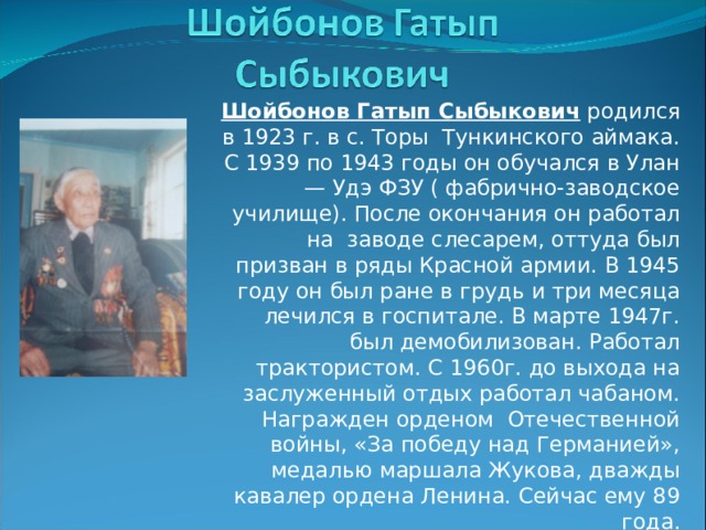Шойбонов Гатып Сыбыкович родился в 1923 г. в с. Торы Тункинского аймака. С 1939 по 1943 годы он обучался в Улан — Удэ ФЗУ ( фабрично-заводское училище). После окончания он работал на заводе слесарем, оттуда был призван в ряды Красной армии. В 1945 году он был ране в грудь и три месяца лечился в госпитале. В марте 1947г. был демобилизован. Работал трактористом. С 1960г. до выхода на заслуженный отдых работал чабаном. Награжден орденом Отечественной войны, «За победу над Германией», медалью маршала Жукова, дважды кавалер ордена Ленина. Сейчас ему 89 года. 