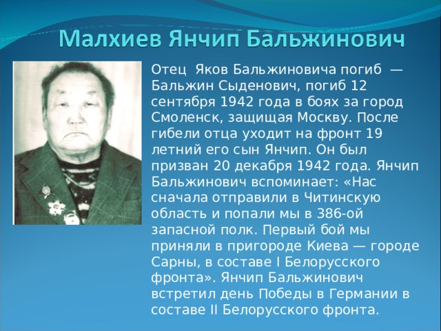 Отец Яков Бальжиновича погиб — Бальжин Сыденович, погиб 12 сентября 1942 года в боях за город Смоленск, защищая Москву. После гибели отца уходит на фронт 19 летний его сын Янчип. Он был призван 20 декабря 1942 года. Янчип Бальжинович вспоминает: «Нас сначала отправили в Читинскую область и попали мы в 386-ой запасной полк. Первый бой мы приняли в пригороде Киева — городе Сарны, в составе І Белорусского фронта». Янчип Бальжинович встретил день Победы в Германии в составе ІІ Белорусского фронта. 