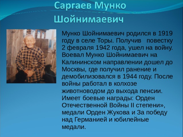 Мунко Шойнимаевич родился в 1919 году в селе Торы. Получив повестку 2 февраля 1942 года, ушел на войну. Воевал Мунко Шойнимаевич на Калининском направлении дошел до Москвы, где получил ранение и демобилизовался в 1944 году. После войны работал в колхозе животноводом до выхода пенсии. Имеет боевые награды: Орден Отечественной Войны ΙΙ степени», медали Орден Жукова и За победу над Германией и юбилейные медали. 