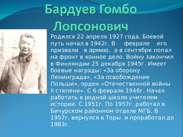 Родился 22 апреля 1927 года. Боевой путь начал в 1942г. В феврале его призвали в армию, а в сентябре попал на фронт в конное дело. Войну закончил в Финляндии 25 декабря 1945г. Имеет боевые награды: «За оборону Ленинграда», «За освобождение Польши», орден «Отечественной войны ΙΙ степени». С 6 февраля 1946г. Начал работать в родной школе учителем истории. С 1951г. По 1957г. работал в Бичурском районном отделе МГБ. В 1957г. в ернулся в Торы и проработал до 1983г. 