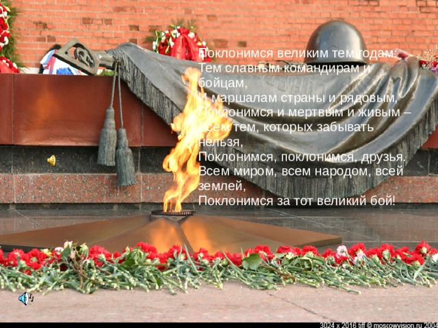 Поклонимся великим тем годам:  Тем славным командирам и бойцам,  И маршалам страны и рядовым,  Поклонимся и мертвым и живым –  Всем тем, которых забывать нельзя,  Поклонимся, поклонимся, друзья.  Всем миром, всем народом, всей землей,  Поклонимся за тот великий бой! 