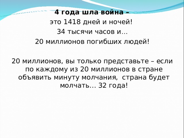  4 года шла война – это 1418 дней и ночей!  34 тысячи часов и …  20 миллионов погибших людей!  20 миллионов, вы только представьте – если по каждому из 20 миллионов в стране объявить минуту молчания,  страна будет молчать… 32 года! 