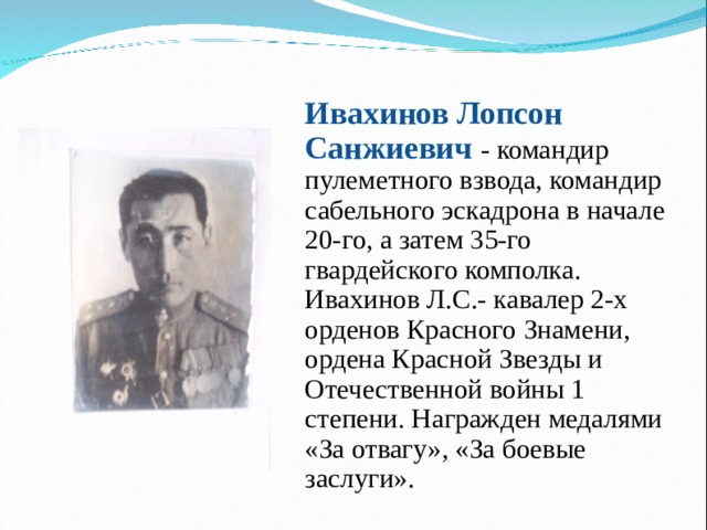 Ивахинов Лопсон Санжиевич - командир пулеметного взвода, командир сабельного эскадрона в начале 20-го, а затем 35-го гвардейского комполка. Ивахинов Л.С.- кавалер 2-х орденов Красного Знамени, ордена Красной Звезды и Отечественной войны 1 степени. Награжден медалями «За отвагу», «За боевые заслуги». 