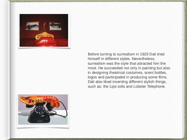 Before turning to surrealism in 1929 Dali tried himself in different styles. Nevertheless, surrealism was the style that attracted him the most. He succeeded not only in painting but also in designing theatrical costumes, scent bottles, logos and participated in producing some films. Dali also liked inventing different stylish things, such as: the Lips sofa and Lobster Telephone. 