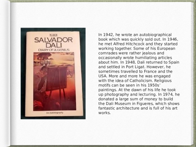 In 1942, he wrote an autobiographical book which was quickly sold out. In 1946, he met Alfred Hitchcock and they started working together. Some of his European comrades were rather jealous and occasionally wrote humiliating articles about him. In 1948, Dali returned to Spain and settled in Port Ligat. However, he sometimes travelled to France and the USA. More and more he was engaged with the idea of Catholicism. Religious motifs can be seen in his 1950s’ paintings. At the dawn of his life he took up photography and lecturing. In 1974, he donated a large sum of money to build the Dali Museum in Figueres, which shows fantastic architecture and is full of his art works. 