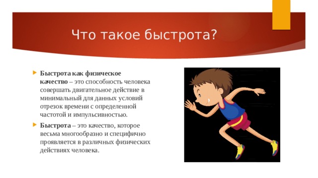 Что такое быстрота? Быстрота как физическое качество  – это способность человека совершать двигательное действие в минимальный для данных условий отрезок времени с определенной частотой и импульсивностью. Быстрота  – это качество, которое весьма многообразно и специфично проявляется в различных физических действиях человека. 