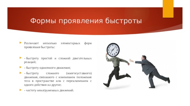 Формы проявления быстроты Различают несколько элементарных форм проявления быстроты: - быстроту простой и сложной двигательных реакций; - быстроту одиночного движения; - быстроту сложного (многосуставного) движения, связанного с изменением положения тела в пространстве или с переключением с одного действия на другое; - частоту ненагруженных движений. 