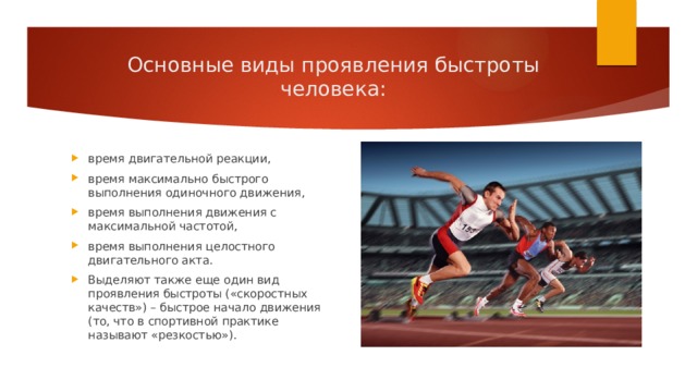 Основные виды проявления быстроты человека: время двигательной реакции, время максимально быстрого выполнения одиночного движения, время выполнения движения с максимальной частотой, время выполнения целостного двигательного акта. Выделяют также еще один вид проявления быстроты («скоростных качеств») – быстрое начало движения (то, что в спортивной практике называют «резкостью»). 