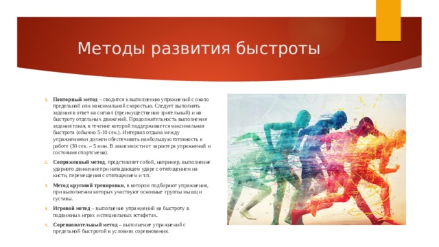 Методы развития быстроты Повторный метод  – сводится к выполнению упражнений с около предельной или максимальной скоростью. Следует выполнять задания в ответ на сигнал (преимущественно зрительный) и на быстроту отдельных движений. Продолжительность выполнения задания такая, в течение которой поддерживается максимальная быстрота (обычно 5-10 сек.). Интервал отдыха между упражнениями должен обеспечивать наибольшую готовность к работе (30 сек. – 5 мин. В зависимости от характера упражнений и состояния спортсмена). Сопряженный метод , представляет собой, например, выполнение ударного движения при нападающем ударе с отягощением на кисти, перемещения с отягощением и т.п. Метод круговой тренировки , в котором подбирают упражнения, при выполнении которых участвуют основные группы мышц и суставы. Игровой метод  – выполнение упражнений на быстроту в подвижных играх и специальных эстафетах. Соревновательный метод  – выполнение упражнений с предельной быстротой в условиях соревнования. 