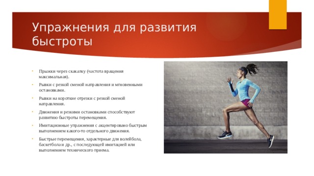 Упражнения для развития быстроты Прыжки через скакалку (частота вращения максимальная). Рывки с резкой сменой направления и мгновенными остановками. Рывки на короткие отрезки с резкой сменой направления. Движения и резкими остановками способствуют развитию быстроты перемещения. Имитационные упражнения с акцентировано быстрым выполнением какого-то отдельного движения. Быстрые перемещения, характерные для волейбола, баскетбола и др., с последующей имитацией или выполнением технического приема. 