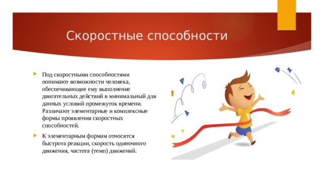 Скоростные способности Под скоростными способностями понимают возможности человека, обеспечивающие ему выполнение двигательных действий в минимальный для данных условий промежуток времени. Различают элементарные и комплексные формы проявления скоростных способностей. К элементарным формам относятся быстрота реакции, скорость одиночного движения, частота (темп) движений. 