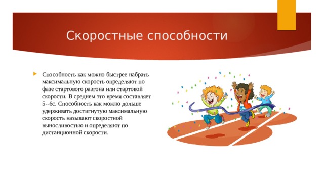 Скоростные способности Способность как можно быстрее набрать максимальную скорость определяют по фазе стартового разгона или стартовой скорости. В среднем это время составляет 5--6с. Способность как можно дольше удерживать достигнутую максимальную скорость называют скоростной выносливостью и определяют по дистанционной скорости. 