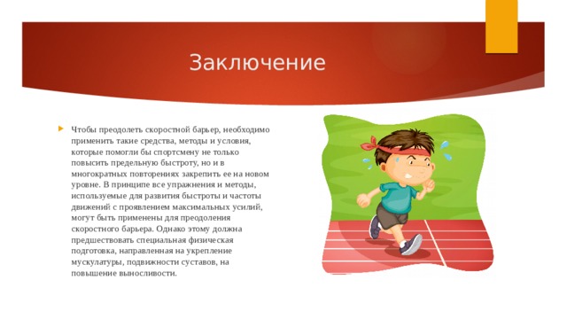 Заключение Чтобы преодолеть скоростной барьер, необходимо применить такие средства, методы и условия, которые помогли бы спортсмену не только повысить предельную быстроту, но и в многократных повторениях закрепить ее на новом уровне. В принципе все упражнения и методы, используемые для развития быстроты и частоты движений с проявлением максимальных усилий, могут быть применены для преодоления скоростного барьера. Однако этому должна предшествовать специальная физическая подготовка, направленная на укрепление мускулатуры, подвижности суставов, на повышение выносливости. 