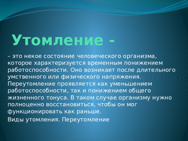 Утомление - – это некое состояние человеческого организма, которое характеризуется временным понижением работоспособности. Оно возникает после длительного умственного или физического напряжения. Переутомление проявляется как уменьшением работоспособности, так и понижением общего жизненного тонуса. В таком случае организму нужно полноценно восстановиться, чтобы он мог функционировать как раньше. Виды утомления. Переутомление 