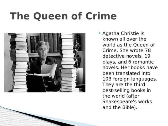 The Queen of Crime Agatha Christie is known all over the world as the Queen of Crime. She wrote 78 detective novels, 19 plays, and 6 romantic novels. Her books have been translated into 103 foreign languages. They are the third best-selling books in the world (after Shakespeare's works and the Bible). 